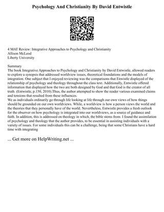 Psychology And Christianity By David Entwistle
4 MAT Review: Integrative Approaches to Psychology and Christianity
Allison McLeod
Liberty University
Summary
The book Integrative Approaches to Psychology and Christianity by David Entwistle, allowed readers
to explore a synopsis that addressed worldview issues, theoretical foundations and the models of
integration. One subject that I enjoyed reviewing was the comparisons that Enwistle displayed of the
relationship of psychology and theology throughout the class text. Additionally, Entwistle offered
information that displayed how the two are both designed by God and that God is the creator of all
truth. (Entwistle, p.150, 2010).Thus, the author attempted to show the reader various examined claims
and tensions that resulted from these influences.
We as individuals ordinarily go through life looking at life through our own views of how things
should be grounded on our own worldviews. While, a worldview is how a person views the world and
the theories that they personally have of the world. Nevertheless, Entwistle provides a fresh outlook
for the observer on how psychology is integrated into our worldviews, as a source of guidance and
faith. In addition, this is addressed on theology in which, the bible stems from. I found the assimilation
of psychology and theology that the author provides, to be essential in assisting individuals with a
variety of issues. For some individuals this can be a challenge, being that some Christians have a hard
time with integrating
... Get more on HelpWriting.net ...
 