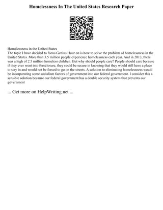 Homelessness In The United States Research Paper
Homelessness in the United States
The topic I have decided to focus Genius Hour on is how to solve the problem of homelessness in the
United States. More than 3.5 million people experience homelessness each year. And in 2013, there
was a high of 2.5 million homeless children. But why should people care? People should care because
if they ever went into foreclosure, they could be secure in knowing that they would still have a place
to stay in and would not be forced to go on the streets. A solution to eliminating homelessness would
be incorporating some socialism factors of government into our federal government. I consider this a
sensible solution because our federal government has a double security system that prevents our
government
... Get more on HelpWriting.net ...
 