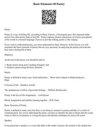 Basic Elements Of Poetry
Poetry
Poetry is a way of feeling life, according to Daisy Zamora, a Nicaraguan poet. Her statement helps
answer how does poetry help us feel life . Poetry captures intense experiences of creative perceptions
of the world in a musical language. If prose is just like talking, poetry is like singing.
If you want to understand poetry, you must understand its basic elements. In this lesson, you will
encounter the basic elements of poetry that are very necessary in analyzing the poems you read and
hear and to feeling life in them.
Objective
At the end of the lesson, you should be able to:
1. Read a poem using active reading strategies; and
2. Analyze a poem using the basic elements.
Poetry
Poetry is defined in many ways. Some definitions ... Show more content on Helpwriting.net ...
Hope
Criticism of life ...Matthew Arnold
The spontaneous overflow of powerful feelings ... William Wordsworth
Poetry is the lava of the imagination ... Lord Byron
Blood, imagination and intellect running together ...W.B. Yeats
Basic Elements of Poetry
Poetry is defined in many ways but there is one thing in common in poetry and that, it is a form of
communication. For you to understand the poem, you have to identify the idea or theme that the writer
wants to deliver, his purpose in writing the poem and identify techniques he used in his poem.
Speaker
Every poem has a speaker, or a voice that talks to the reader. In prose, the narrator is the speaker but
 