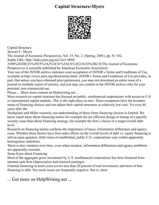 Capital Structure-Myers
Capital Structure
Stewart C. Myers
The Journal of Economic Perspectives, Vol. 15, No. 2. (Spring, 2001), pp. 81 102.
Stable URL: http://links.jstor.org/sici?sici=0895
3309%28200121%2915%3A2%3C81%3ACS%3E2.0.CO%3B2 D The Journal of Economic
Perspectives is currently published by American Economic Association.
Your use of the JSTOR archive indicates your acceptance of JSTOR s Terms and Conditions of Use,
available at http://www.jstor.org/about/terms.html. JSTOR s Terms and Conditions of Use provides, in
part, that unless you have obtained prior permission, you may not download an entire issue of a
journal or multiple copies of articles, and you may use content in the JSTOR archive only for your
personal, non commercial use.
Please ... Show more content on Helpwriting.net ...
Most research on capital structure has focused on public, nonfinancial corporations with access to U.S.
or international capital markets. This is the right place to start. These companies have the broadest
menu of financing choices and can adjust their capital structures at relatively low cost. Yet even 40
years after the
Modigliani and Miller research, our understanding of these firms financing choices is limited. We
know much more about financing tactics for example the tax efficient design or timing of a specific
security issue than about financing strategy, for example the firm s choice of a target overall debt
level.
Research on financing tactics confirms the importance of taxes, information differences and agency
costs. Whether these factors have first order effects on the overall levels of debt vs. equity financing is
still an open question. Debt ratios of established, public U.S. corporations vary within apparently
homogenous industries.
There is also variation over time, even when taxation, information differences and agency problems
are apparently constant.
Some Facts about Financing
Most of the aggregate gross investment by U.S. nonfinancial corporations has been financed from
internal cash flow (depreciation and retained earnings).
External financing in most years covers less than 20 percent of real investment, and most of that
financing is debt. Net stock issues are frequently negative: that is, more
... Get more on HelpWriting.net ...
 