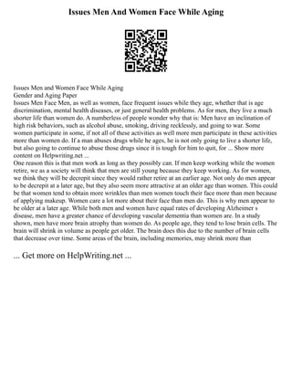 Issues Men And Women Face While Aging
Issues Men and Women Face While Aging
Gender and Aging Paper
Issues Men Face Men, as well as women, face frequent issues while they age, whether that is age
discrimination, mental health diseases, or just general health problems. As for men, they live a much
shorter life than women do. A numberless of people wonder why that is: Men have an inclination of
high risk behaviors, such as alcohol abuse, smoking, driving recklessly, and going to war. Some
women participate in some, if not all of these activities as well more men participate in these activities
more than women do. If a man abuses drugs while he ages, he is not only going to live a shorter life,
but also going to continue to abuse those drugs since it is tough for him to quit, for ... Show more
content on Helpwriting.net ...
One reason this is that men work as long as they possibly can. If men keep working while the women
retire, we as a society will think that men are still young because they keep working. As for women,
we think they will be decrepit since they would rather retire at an earlier age. Not only do men appear
to be decrepit at a later age, but they also seem more attractive at an older age than women. This could
be that women tend to obtain more wrinkles than men women touch their face more than men because
of applying makeup. Women care a lot more about their face than men do. This is why men appear to
be older at a later age. While both men and women have equal rates of developing Alzheimer s
disease, men have a greater chance of developing vascular dementia than women are. In a study
shown, men have more brain atrophy than women do. As people age, they tend to lose brain cells. The
brain will shrink in volume as people get older. The brain does this due to the number of brain cells
that decrease over time. Some areas of the brain, including memories, may shrink more than
... Get more on HelpWriting.net ...
 