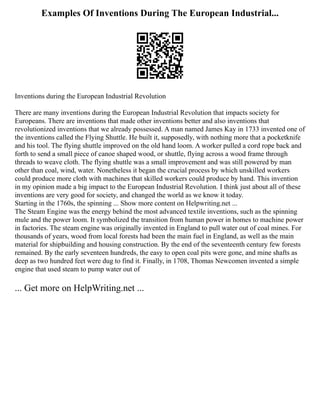 Examples Of Inventions During The European Industrial...
Inventions during the European Industrial Revolution
There are many inventions during the European Industrial Revolution that impacts society for
Europeans. There are inventions that made other inventions better and also inventions that
revolutionized inventions that we already possessed. A man named James Kay in 1733 invented one of
the inventions called the Flying Shuttle. He built it, supposedly, with nothing more that a pocketknife
and his tool. The flying shuttle improved on the old hand loom. A worker pulled a cord rope back and
forth to send a small piece of canoe shaped wood, or shuttle, flying across a wood frame through
threads to weave cloth. The flying shuttle was a small improvement and was still powered by man
other than coal, wind, water. Nonetheless it began the crucial process by which unskilled workers
could produce more cloth with machines that skilled workers could produce by hand. This invention
in my opinion made a big impact to the European Industrial Revolution. I think just about all of these
inventions are very good for society, and changed the world as we know it today.
Starting in the 1760s, the spinning ... Show more content on Helpwriting.net ...
The Steam Engine was the energy behind the most advanced textile inventions, such as the spinning
mule and the power loom. It symbolized the transition from human power in homes to machine power
in factories. The steam engine was originally invented in England to pull water out of coal mines. For
thousands of years, wood from local forests had been the main fuel in England, as well as the main
material for shipbuilding and housing construction. By the end of the seventeenth century few forests
remained. By the early seventeen hundreds, the easy to open coal pits were gone, and mine shafts as
deep as two hundred feet were dug to find it. Finally, in 1708, Thomas Newcomen invented a simple
engine that used steam to pump water out of
... Get more on HelpWriting.net ...
 