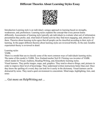 Different Theories About Learning Styles Essay
Introduction Learning style is an individual s unique approach to learning based on strengths,
weaknesses, and, preferences. Learning styles explains the concept that every person learns
differently. Assessments of learning style typically ask individuals to evaluate what sort of information
presentation they prefer, and, what kind of mental activity they find most engaging, and, attractive for
them. Theories about learning styles agree that all people can be classified according to their style of
learning. In this paper different theories about learning styles are reviewed briefly. At the end, Gendlin
experiential theory is reviewed in detail.
Learning styles
VARK
There is a model that use to classify some of the most common ways of individuals learning styles.
The name of this model is VARK. New Zealand teacher Neil D. Fleming was inventor of VARK
which stands for Visual, Auditory, Reading/Writing, and, Kinesthetic learning styles.
Visual learners. They prefer images, maps, and, graphics. They tend to observe things, and, pictures in
order to improve their level of knowledge. They understand written instructions better than oral. Once
they know the spelling of a word, they can look for it easily in the dictionary. Visual learners can be
distracted by noise. They need a quiet environment to concentrate. Mind maps, highlighting, lists, and,
notes
... Get more on HelpWriting.net ...
 