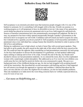 Reflective Essay On Self Esteem
Self acceptance is an extremely prevalent issue that numerous people struggle with. It is one of the
hardest to surmount, for it is something I still struggle with to this day. Overall, my journey is a
working progress as it will perpetuate to have its downfalls to test me. Like many of my generation,
social media has played an excessively paramount role in our lives, both negatively and positively.
Sources of harmless entertainment have also unintentionally encouraged self judgment. Be that as it
may, my perspective has been widely opened unexpectedly through a speaker s presentation as she
showed us how to recognize our self worth. Confidence and self esteem are hard to acquire for some,
but it should not be a quantity you divest yourself of. Self acceptance of all insecurities and doubts is
paramount since every individual has a unique beauty that should be cherished in order to pursue a life
full of love and jubilance.
During my sophomore year in high school, we had a Career Day with several guest speakers. They
had split us up by gender, the girls stayed on the right side of the school while the boys stayed on the
left. We could not enter the opposite sides considering we had presentations concretely for each group.
As the boys had speakers to discuss the development of a gentleman, we had speakers addressing
topics relating to makeup and on how to be a lady. Towards the end of the day, my friends and I
decided to choose our last presentation randomly. As we entered the room, there was this resplendent
woman with a surprisingly cordial atmosphere. She addressed us as if we were her own children; you
could sense the love she had for positivity before she even commenced to speak. She gave us a
background story of her childhood during our age, for she too had struggled with accepting herself
with all her insecurities. She described her several encounters with bullying and how it had impacted
her self esteem even though she appeared so vigorous and confident. I admired that about her the
most, not once did she ever show the slightest bit of weakness, yet she too had relatable problems.
Then she mandated us to indite down the worst thing someone had ever verbally expressed about us,
even if it were of our own
... Get more on HelpWriting.net ...
 