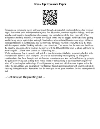 Break Up Research Paper
Breakups are commonly messy and hard to get through. A myriad of emotions follow a bad breakup
anger, frustration, pain, and depression is just a few. More than just these negative feelings, breakups
usually entail negative thoughts that often occupy one s mind most of the time, especially if the
incident had recently occurred. For some, moving on seems like the biggest hurdle of all and getting
used to being single again is just as tough. Studies have shown that different events trigger different
chemical reactions in the brain and that the more one particular reaction occurs, the more the brain
will develop this kind of thinking and affect one s emotions. This means that the more one dwells on
the negative emotions after a breakup, the more it will be difficult for the brain to adjust and try to be
positive again. ... Show more content on Helpwriting.net ...
While most people find it easier to sulk and dive into depression, it is better to proactively deal with
your emotions before it takes over you. One way of truly moving on and getting rid of negative
emotions is to face these thoughts and let them out in various ways. You can let off steam by going to
the gym and working out, talking it out with a friend or participating in activities that will get your
mind off your thoughts and feelings. Even if you end up alone and still depressed in your bed at the
end of the day, at least you have let out your feelings through communicating with your friends or de
stressing through exercise. Remember that the more you let out your emotions, the less stress you will
feel
... Get more on HelpWriting.net ...
 