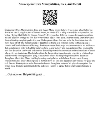Shakespeare Uses Manipulation, Lies, And Deceit
Shakespeare Uses Manipulation, Lies, and Deceit Many people believe lying is just a bad habit, but
that is not true. Lying is a part of human nature, no matter if it is a big or small lie, everyone has lied
before ( Lying: Bad Habit Or Human Nature? ). Everyone has different reasons for deceiving others,
but that does not change the fact that everyone has lied at some point. Human nature keeps the world
from achieving complete perfection, and Shakespeare allows this idea to be the foundation that his
plays build off of. The human nature of deception is found as a common theme in Shakespeare s
Hamlet and Much Ado About Nothing. Shakespeare uses these plays to communicate to his audiences
that sometimes in order to find the truth you have to use trickery and manipulation; thus creating the
idea that deception can be evil or harmless depending on the circumstances and the intentions of those
who are trying to decieve. Hamlet elucidates the dangers that deception can provoke in relationships
and shows the consequences of lying. Shakespeare shows his tangled opinions about deception
throughout Much Ado About Nothing by using manipulation to help benefit others and destroy
relationships; this allows Shakespeare to further show his idea that deception can be used for good and
evil. One of Shakespeare s main themes that is seen throughout many of his plays is deception; this
brings more dramatic components to the audience. Hamlet is a play that is solely created around a
world
... Get more on HelpWriting.net ...
 