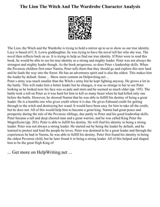 The Lion The Witch And The Wardrobe Character Analysis
The Lion, the Witch and the Wardrobe is trying to hold a mirror up to us to show us our true identity.
Lucy is based of C.S. Lewis goddaughter, he was trying to have the novel tell her who she was. The
novel then reflects back on us. It is trying to help us find our true identity. If Peter were to read this
book, he would be able to see his true identity as a strong and mighty leader. Peter was not always the
strongest and mighty leader though. As the book progresses, so does Peter s leadership skills. When
the Pevensie children first enter Narnia, Peter tells them that they should go and explore this new land
and he leads the way into the forest. He has an adventures spirit and is also the oldest. This makes him
the leader by default. Some ... Show more content on Helpwriting.net ...
Peter s army was much smaller than the Witch s army but he kept fighting anyway. He grows a lot in
the battle. This will make him a better leader but he changes, it was so strange to her to see Peter
looking as he looked now his face was so pale and stern and he seemed so much older (pp. 195). The
battle took a toll on Peter as it was hard for him to kill so many beast when he had killed only one
before the battle. However, he showed Narnia that he was able to fulfill his destiny of being a great
leader. He is a humble one who gives credit where it is due. He gives Edmund credit for getting
through to the witch and destroying her wand. It would have been easy for him to take all the credit,
but he does not. All of this would help him to become a great king. Narnia had great peace and
prosperity during the rule of the Pevensie siblings, due partly to Peter and his good leadership skills.
Peter became a tall and deep chested man and a great warrior, and he was called King Peter the
Magnificent (pp. 201). Peter is able to fulfill his destiny. He will find his identity in being a strong
leader. Peter was not always a strong leader. He started out by being the leader by default, and he
learned to protect and lead the people he loves. Peter was destined to be a great leader and through the
experiences he had in Narnia, he was able to fulfill his destiny. Peter first found his identity in being
the oldest Pevensie child, but he later found it in being a strong leader. All of this helped and shaped
him to be the great High King of
... Get more on HelpWriting.net ...
 