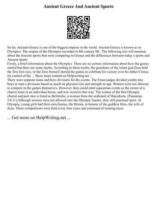 Ancient Greece And Ancient Sports
So far, Ancient Greece is one of the biggest empires in the world. Ancient Greece is known as its
Olympics. The origins of the Olympics recorded in 8th century BC. The following text will mention
about the Ancient sports that were competing in Greece and the differences between today s sports and
Ancient sports.
Firstly, a brief information about the Olympics. There are no certain information about how the games
started but there are some myths. According to these myths, the guardians of the infant god Zeus held
the first foot race, or the Zeus himself started the games to celebrate his victory over his father Cronus
for control of the ... Show more content on Helpwriting.net ...
There were separate mens and boys divisions for the events. The Elean judges divided youths into
boys or men s divisions based as much on physical size and strength as age. Women were not allowed
to compete in the games themselves. However, they could enter equestrian events as the owner of a
chariot team or an individual horse, and win victories that way. The winner of the first Olympic
chariot and pair race is listed as Belistiche, a woman from the seaboard of Macedonia. (Pausanias
5.8.11) Although women were not allowed into the Olympic Games, they still practised sport. At
Olympia, young girls had their own Games, the Heraia, in honour of the goddess Hera, the wife of
Zeus. These competitions were held every four years and consisted of running races
... Get more on HelpWriting.net ...
 