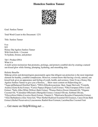 Homeless Sunless Tanner
Goal: Sunless Tanner
Total Word Count in this Document: 1231
Title: Sunless Tanner
8 oz
$32
Honey Dip Ageless Sunless Tanner
With Gotu Kola + Coconut
To hydrate, bronze, and protect
Tab 1 Product DNA
What it is
A multi action moisturizer that promotes, prolongs, and protects youthful skin by creating a natural
sun kissed glow while firming, plumping, hydrating, and smoothing skin.
Holistic Benefits
Makeup artists and dermatologists passionately agree that diligent sun protection is the most important
element for healthy, youthful complexions. However, women know that having a lovely, natural, sun
kissed look gives an appearance and feeling of youth, health, and sexiness. Enter Evoq s Honey Dip
Ageless Sunless Tanner to give you a flawless, ... Show more content on Helpwriting.net ...
*Aqua (pHbalanced Distilled Water), *DHA (Dihydroxyacetone: Beet, Sugar Derived), *Centella
Asiatica (Gotu Kola) Extract, *Carica Papaya (Papaya Leaf) Extract, *Olea Europaea (Olive Leaf)
Extract, *Salix Alba (White Willow) Bark Extract, *Prunus Dulcis (Sweet Almond) Oil, *Organic
Coconut Oil, *Calendula Officinalis (Marigold) Extract, Cetearyl Olivate, Sorbitan Olivate,
*Glycyrrhiza Glabra (Licorice Root) Extract, Vitamin E, *Matricaria Recutita (Chamomile) Extract,
*Aloe Barbadensis (Aloe Vera) Gel, *Pure Herbal Hydrosol Essential Oil Essences, Carya Ovata Bark
Extract (Herbal Preservative) Leuconostoc Radish Root Ferment, Lactobacillus Coconut Fruit
... Get more on HelpWriting.net ...
 