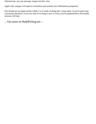 Alternatively, you can massage vinegar into the veins.
Apple cider vinegar will improve circulation and contains anti inflammatory properties.
You should see an improvement within 3 to 4 weeks of doing this 3 times daily. It can be quite time
consuming, therefore, if you can only fit in doing it once or twice, just be prepared that a favourable
outcome will take
... Get more on HelpWriting.net ...
 