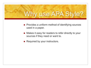 Why use APA Style?Provides a uniform method of identifying sources used in a paper.Makes it easy for readers to refer directly to your sources if they need or want to.Required by your instructors.