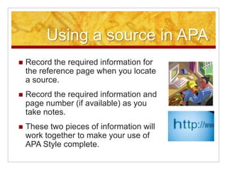 Using a source in APARecord the required information for the reference page when you locate a source.Record the required information and page number (if available) as you take notes.These two pieces of information will work together to make your use of APA Style complete.