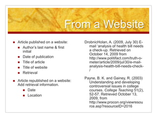 Information for a BookAuthor’s last name & first initialYear of publicationTitle of bookIf it is a chapter in a book, list the title of the chapter first. Place the word In before the title of the book.List editors, if known.Place of publicationPublisherZinsser, W. (1998) On writing well: The classic guide to writing nonfiction. New York: HarperCollins.Parks, P. M. (2009) Tech etiquette. In Executive Image Power. San Francisco: Power Dynamics Publishing.