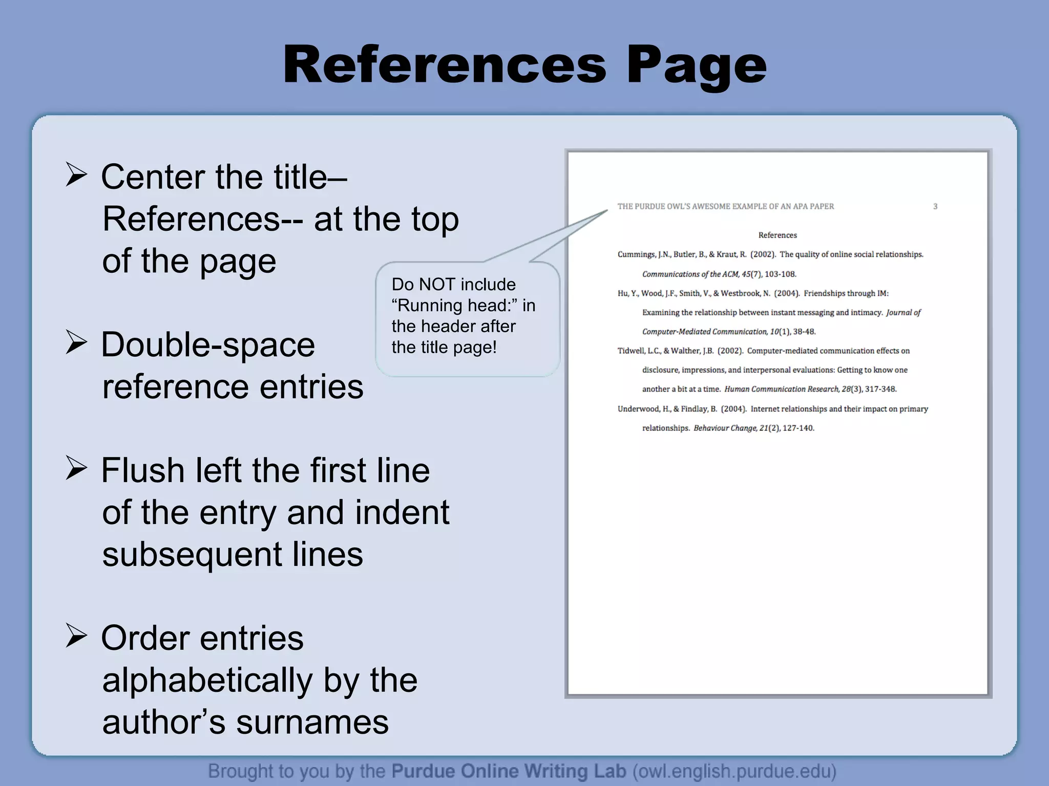 References Page Center the title–  References-- at the top of the page Double-space reference entries Flush left the first line of the entry and indent subsequent lines Order entries  alphabetically by the author’s surnames Do NOT include “Running head:” in the header after the title page! 