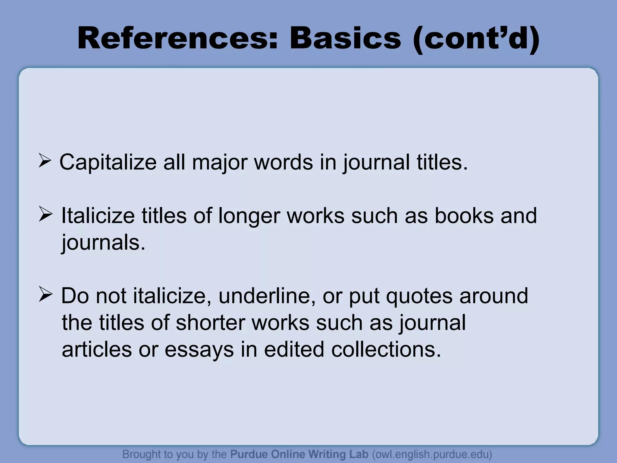 References: Basics (cont’d) Capitalize all major words in journal titles.  Italicize titles of longer works such as books and journals. Do not italicize, underline, or put quotes around the titles of shorter works such as journal  articles or essays in edited collections. 