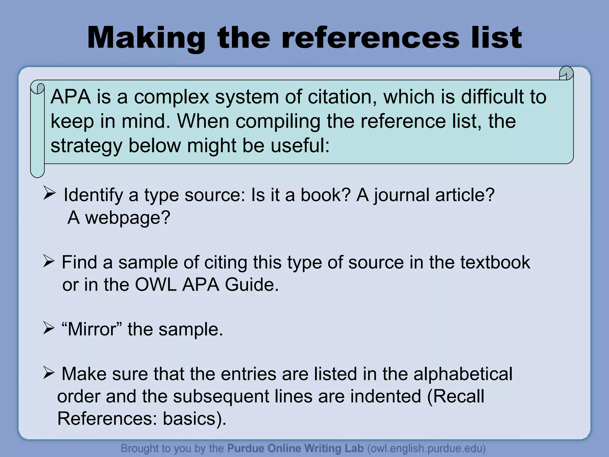 Making the references list Identify a type source: Is it a book? A journal article?  A webpage?  Find a sample of citing this type of source in the textbook  or in the OWL APA Guide. “ Mirror” the sample.  Make sure that the entries are listed in the alphabetical  order and the subsequent lines are indented (Recall  References: basics).  APA is a complex system of citation, which is difficult to keep in mind. When compiling the reference list, the strategy below might be useful:  