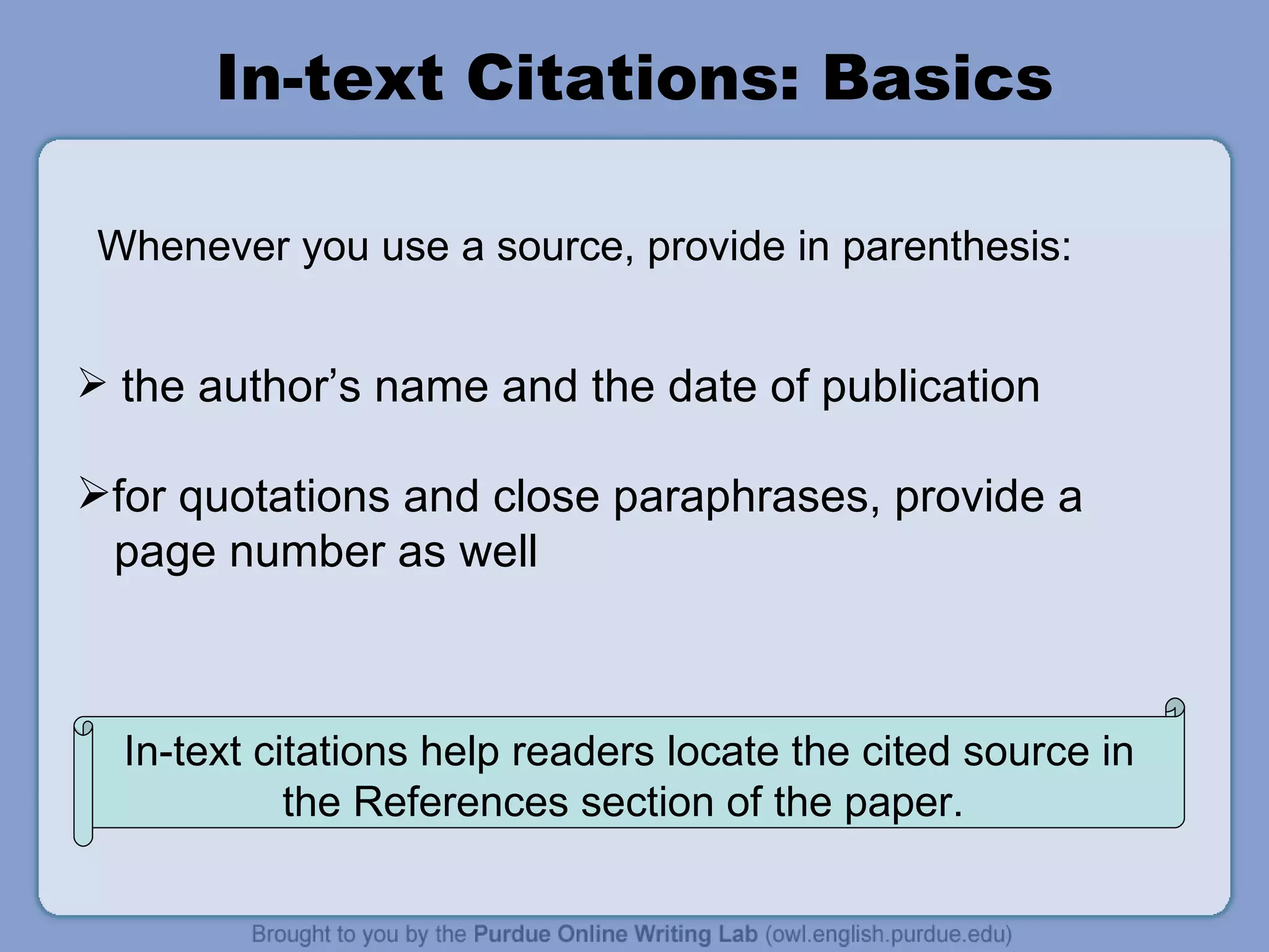 In-text Citations: Basics the author’s name and the date of publication for quotations and close paraphrases, provide a page number as well Whenever you use a source, provide in parenthesis:  In-text citations help readers locate the cited source in the References section of the paper.  