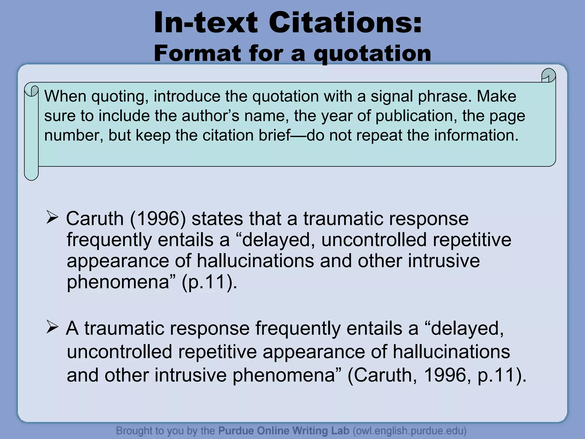 In-text Citations:  Format for a quotation Caruth (1996) states that a traumatic response  frequently entails a “delayed, uncontrolled repetitive appearance of hallucinations and other intrusive  phenomena” (p.11).  A traumatic response frequently entails a “delayed,  uncontrolled repetitive appearance of hallucinations and other intrusive phenomena” (Caruth, 1996, p.11).  When quoting, introduce the quotation with a signal phrase. Make sure to include the author’s name, the year of publication, the page number, but keep the citation brief—do not repeat the information.  