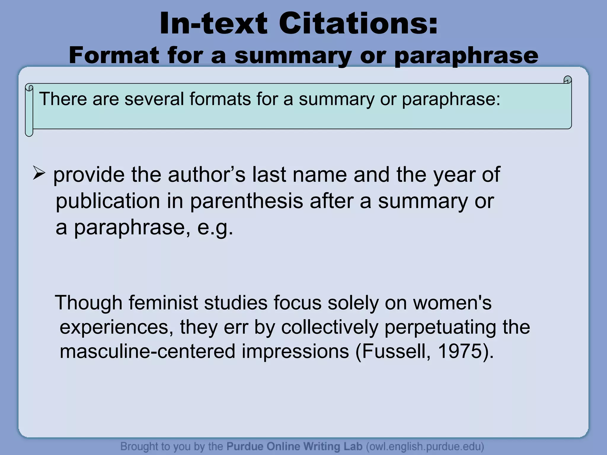 In-text Citations:  Format for a summary or paraphrase provide the author’s last name and the year of publication in parenthesis after a summary or a paraphrase, e.g. Though feminist studies focus solely on women's experiences, they err by collectively perpetuating the masculine-centered impressions (Fussell, 1975). There are several formats for a summary or paraphrase: 