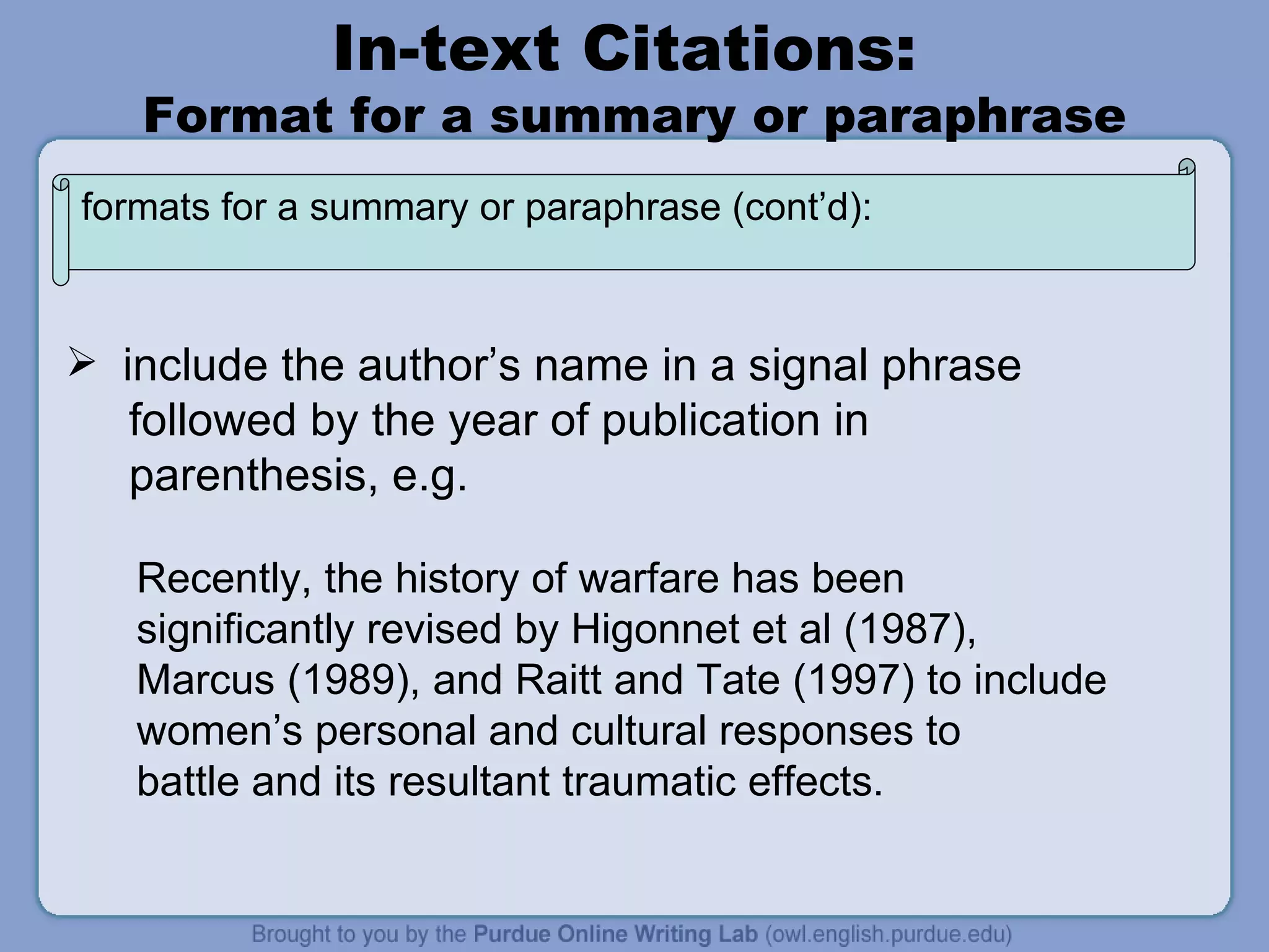 In-text Citations:  Format for a summary or paraphrase include the author’s name in a signal phrase followed by the year of publication in parenthesis, e.g. Recently, the history of warfare has been  significantly revised by Higonnet et al (1987),  Marcus (1989), and Raitt and Tate (1997) to include women’s personal and cultural responses to battle and its resultant traumatic effects. formats for a summary or paraphrase (cont’d): 