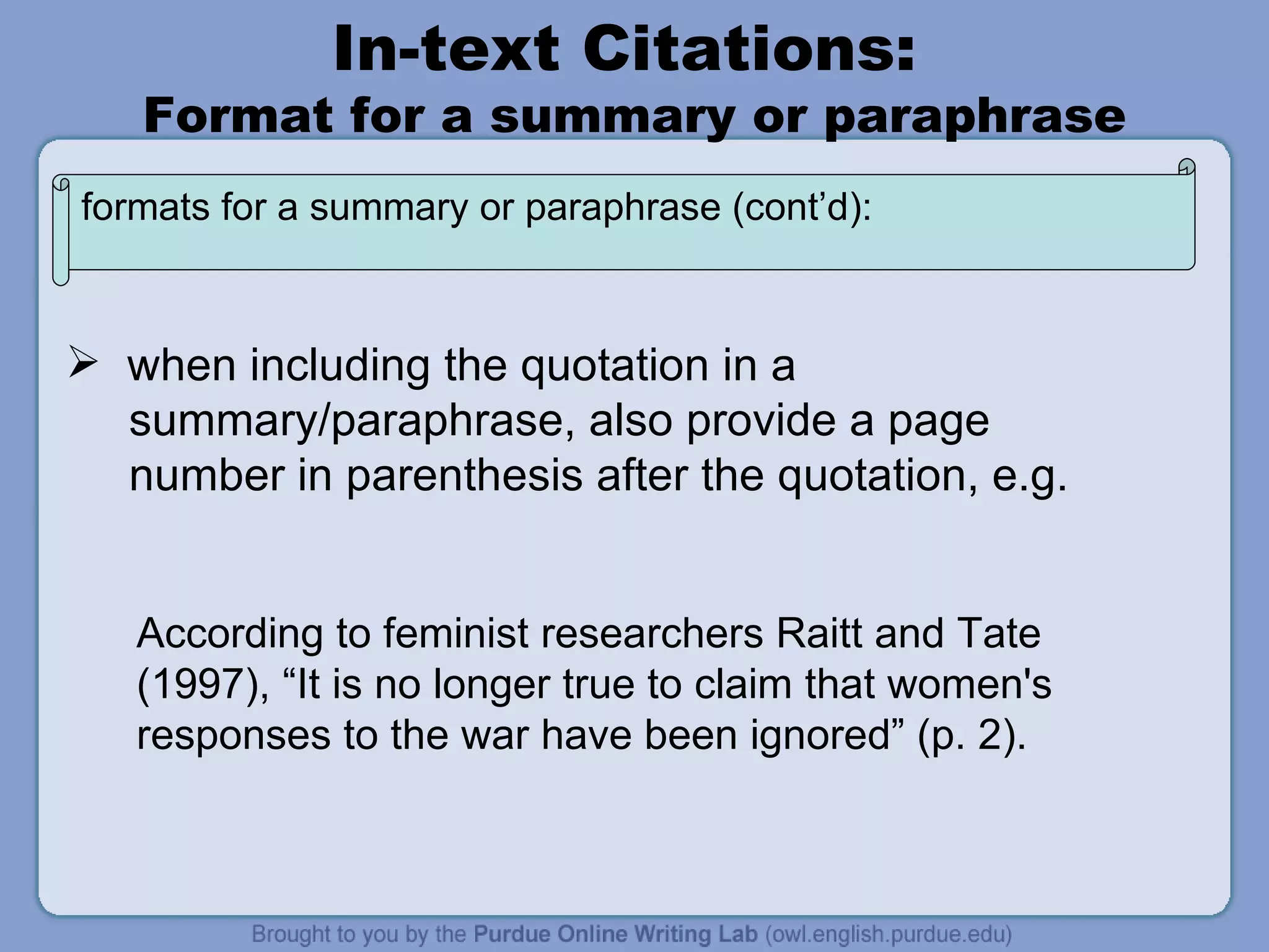 In-text Citations:  Format for a summary or paraphrase when including the quotation in a  summary/paraphrase, also provide a page number in parenthesis after the quotation, e.g. According to feminist researchers Raitt and Tate (1997), “It is no longer true to claim that women's responses to the war have been ignored” (p. 2). formats for a summary or paraphrase (cont’d): 