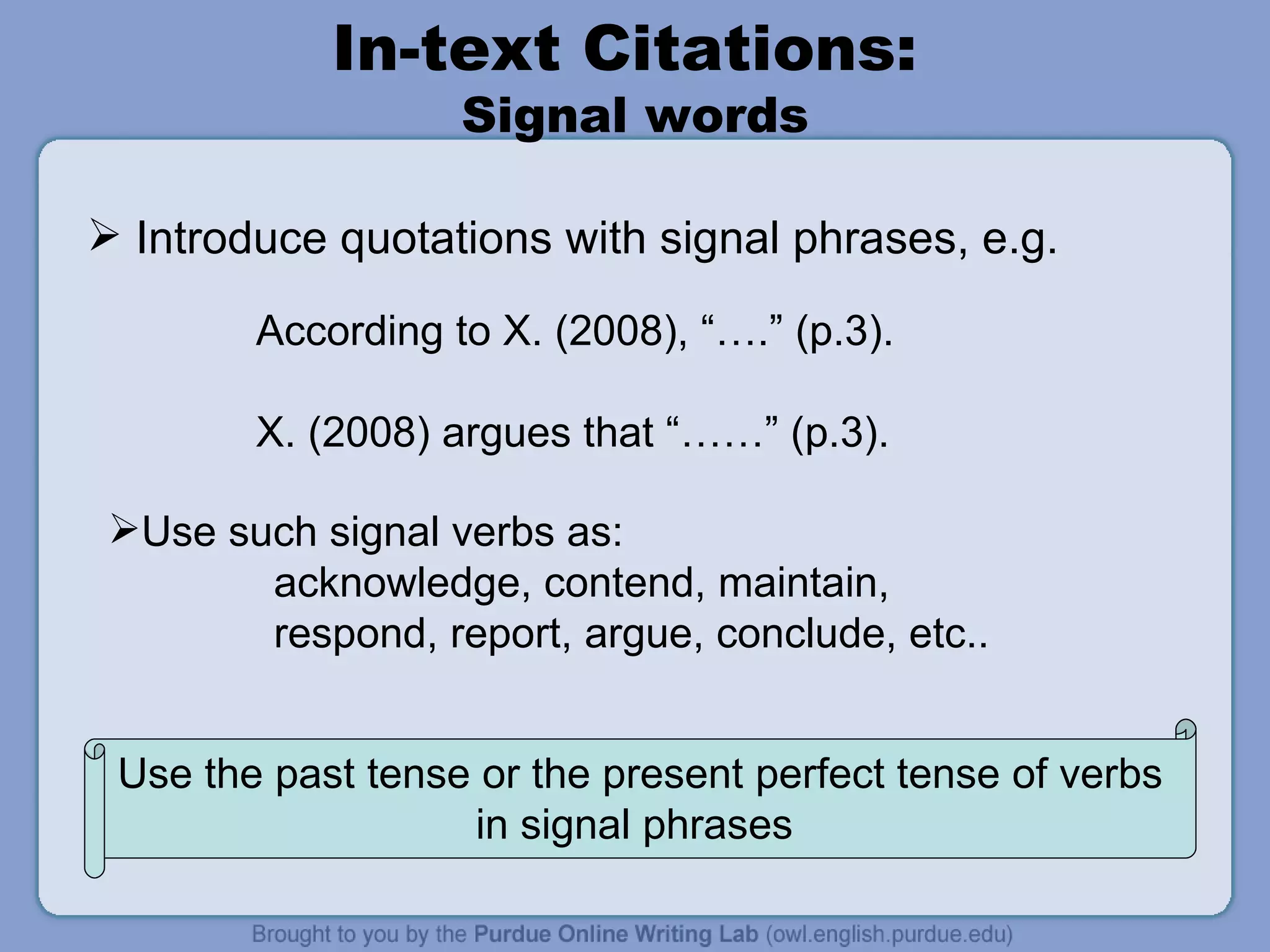 In-text Citations:  Signal words Introduce quotations with signal phrases, e.g. According to X. (2008), “….” (p.3). X. (2008) argues that “……” (p.3). Use the past tense or the present perfect tense of verbs in signal phrases  Use such signal verbs as: acknowledge, contend, maintain, respond, report, argue, conclude, etc.. 