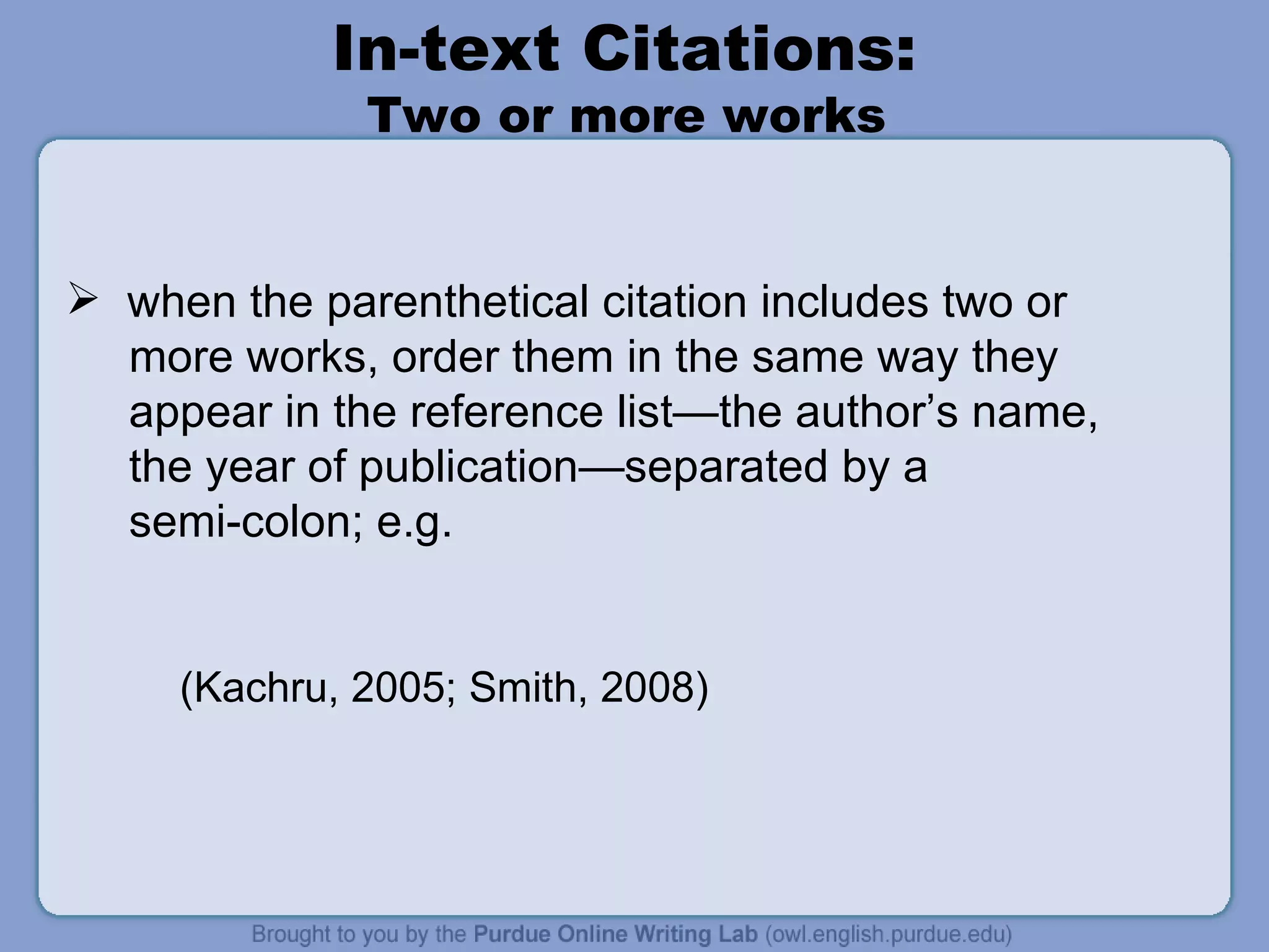 In-text Citations:  Two or more works  when the parenthetical citation includes two or more works, order them in the same way they appear in the reference list—the author’s name,  the year of publication—separated by a  semi-colon; e.g. (Kachru, 2005; Smith, 2008) 