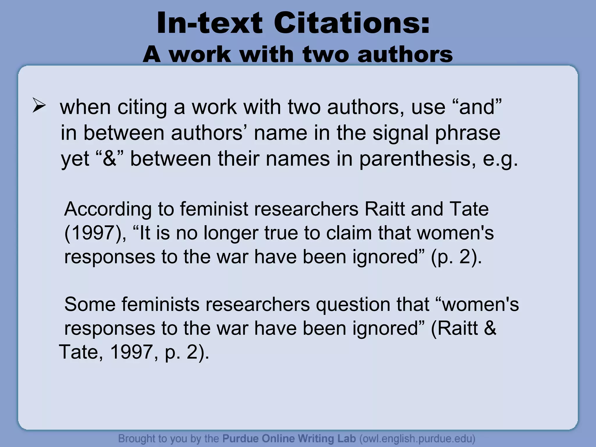In-text Citations:  A work with two authors when citing a work with two authors, use “and” in between authors’ name in the signal phrase yet “&” between their names in parenthesis, e.g. According to feminist researchers Raitt and Tate (1997), “It is no longer true to claim that women's responses to the war have been ignored” (p. 2). Some feminists researchers question that “women's responses to the war have been ignored” (Raitt & Tate, 1997, p. 2). 