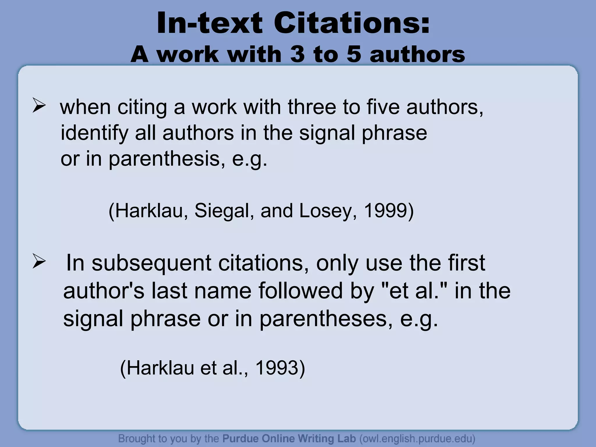 In-text Citations:  A work with 3 to 5 authors when citing a work with three to five authors,  identify all authors in the signal phrase or in parenthesis, e.g.  (Harklau, Siegal, and Losey, 1999) In subsequent citations, only use the first author's last name followed by &quot;et al.&quot; in the signal phrase or in parentheses, e.g.  (Harklau et al., 1993) 