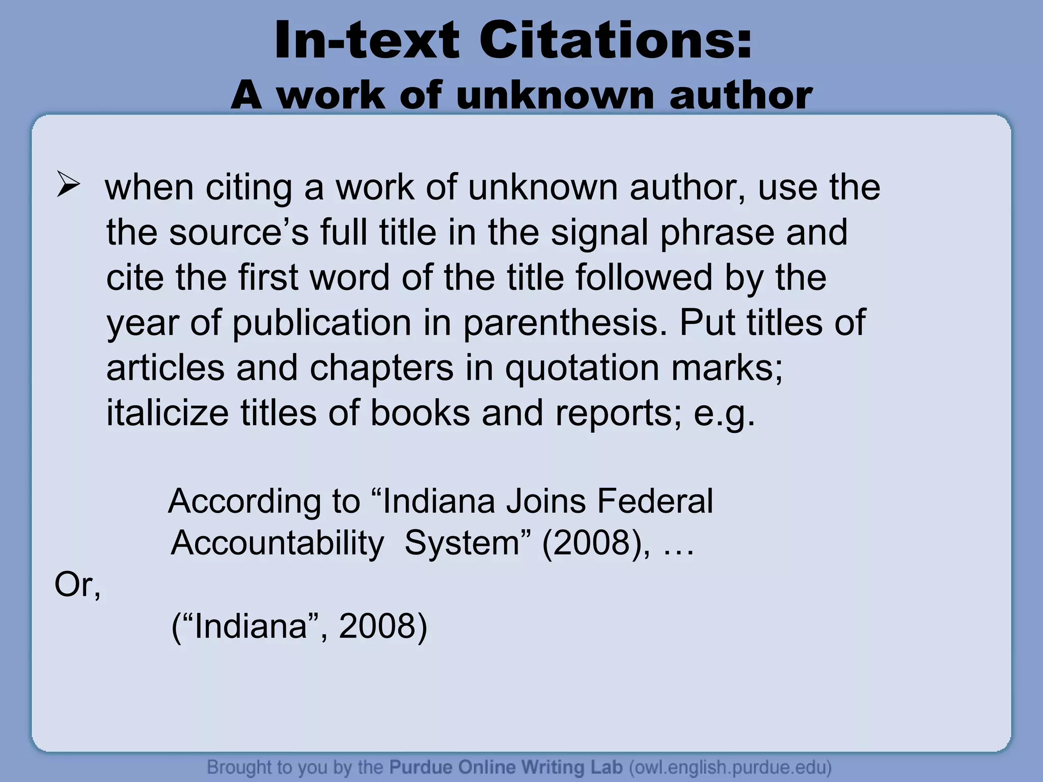 In-text Citations:  A work of unknown author when citing a work of unknown author, use the  the source’s full title in the signal phrase and  cite the first word of the title followed by the year of publication in parenthesis. Put titles of articles and chapters in quotation marks;  italicize titles of books and reports; e.g.   According to “Indiana Joins Federal Accountability  System” (2008), …  Or,  (“Indiana”, 2008) 