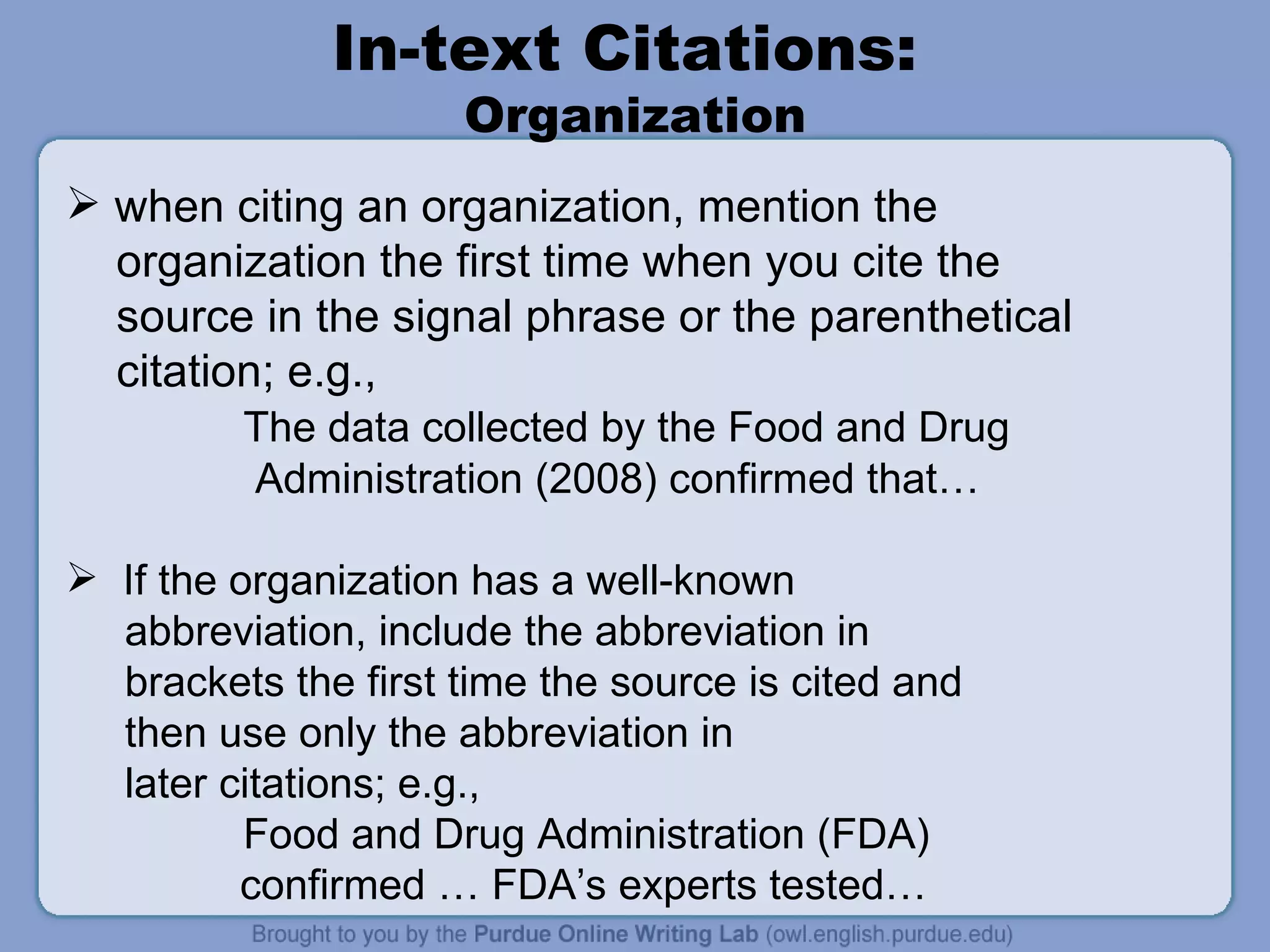 In-text Citations:  Organization when citing an organization, mention the organization the first time when you cite the  source in the signal phrase or the parenthetical citation; e.g.,  The data collected by the Food and Drug Administration (2008) confirmed that… If the organization has a well-known abbreviation, include the abbreviation in brackets the first time the source is cited and then use only the abbreviation in later citations; e.g.,  Food and Drug Administration (FDA)    confirmed … FDA’s experts tested… 