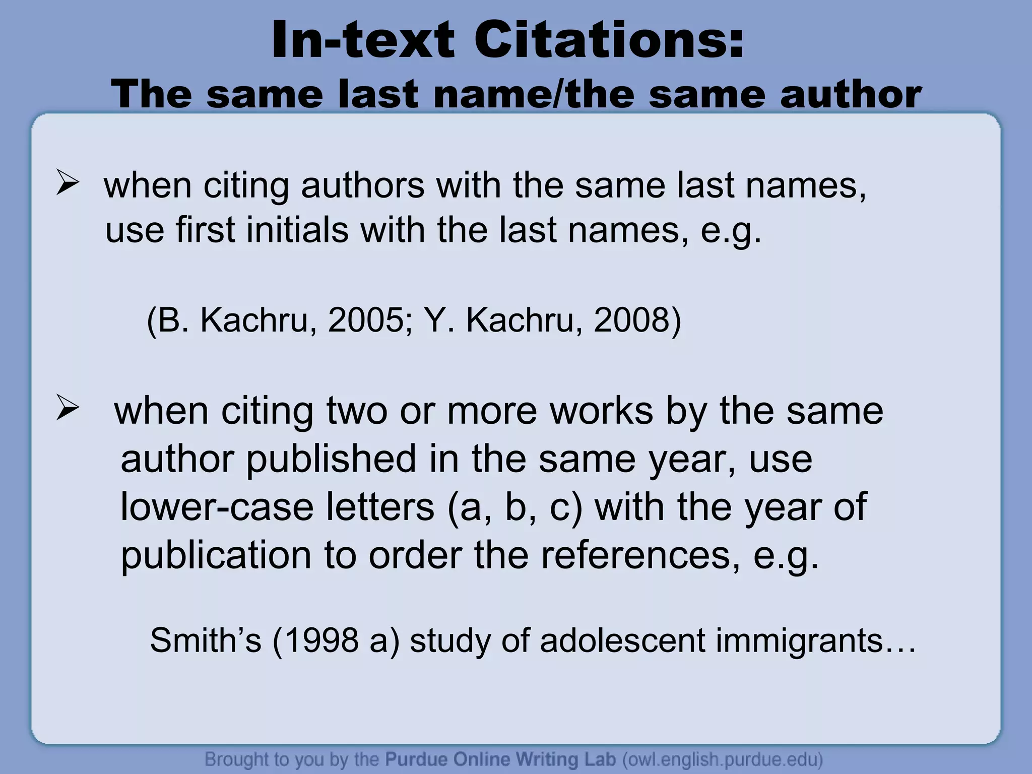In-text Citations:  The same last name/the same author when citing authors with the same last names,  use first initials with the last names, e.g.  (B. Kachru, 2005; Y. Kachru, 2008) when citing two or more works by the same author published in the same year, use  lower-case letters (a, b, c) with the year of publication to order the references, e.g.  Smith’s (1998 a) study of adolescent immigrants… 