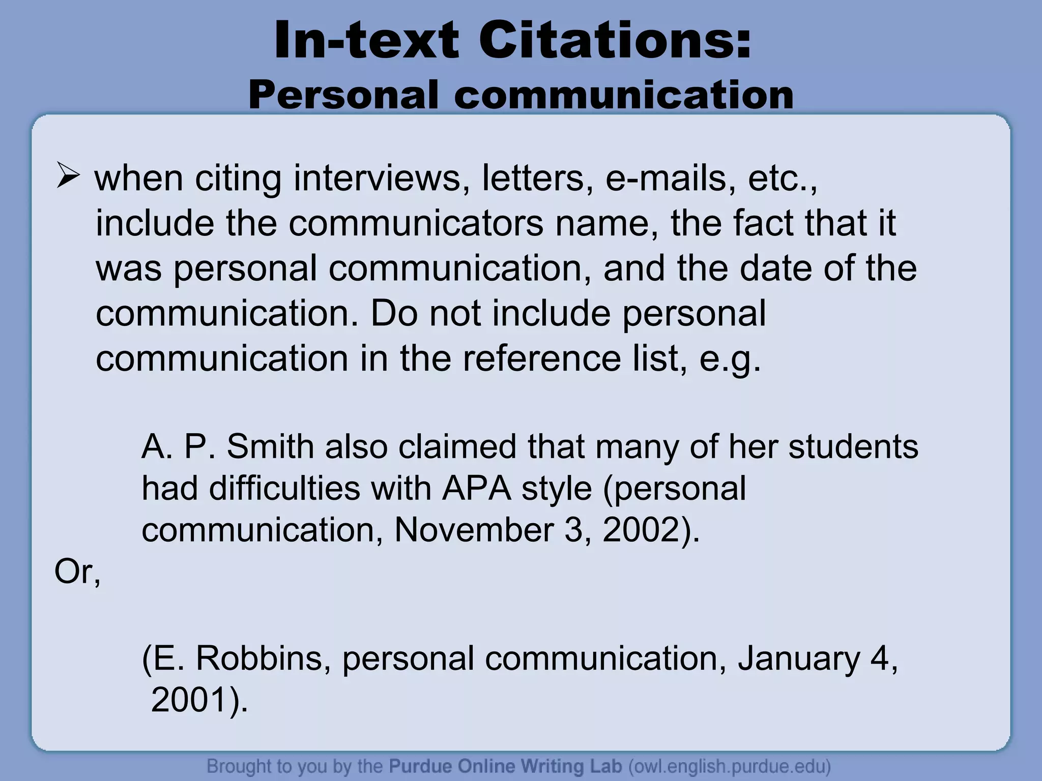 In-text Citations:  Personal communication when citing interviews, letters, e-mails, etc.,  include the communicators name, the fact that it was personal communication, and the date of the communication. Do not include personal communication in the reference list, e.g. A. P. Smith also claimed that many of her students  had difficulties with APA style (personal communication, November 3, 2002). Or,  (E. Robbins, personal communication, January 4, 2001). 