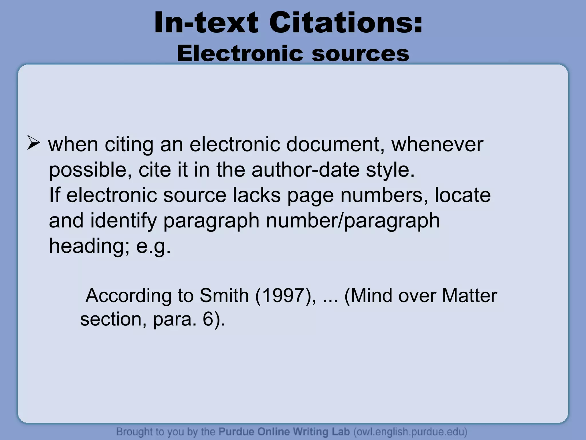 In-text Citations:  Electronic sources when citing an electronic document, whenever possible, cite it in the author-date style. If electronic source lacks page numbers, locate and identify paragraph number/paragraph heading; e.g. According to Smith (1997), ... (Mind over Matter section, para. 6). 
