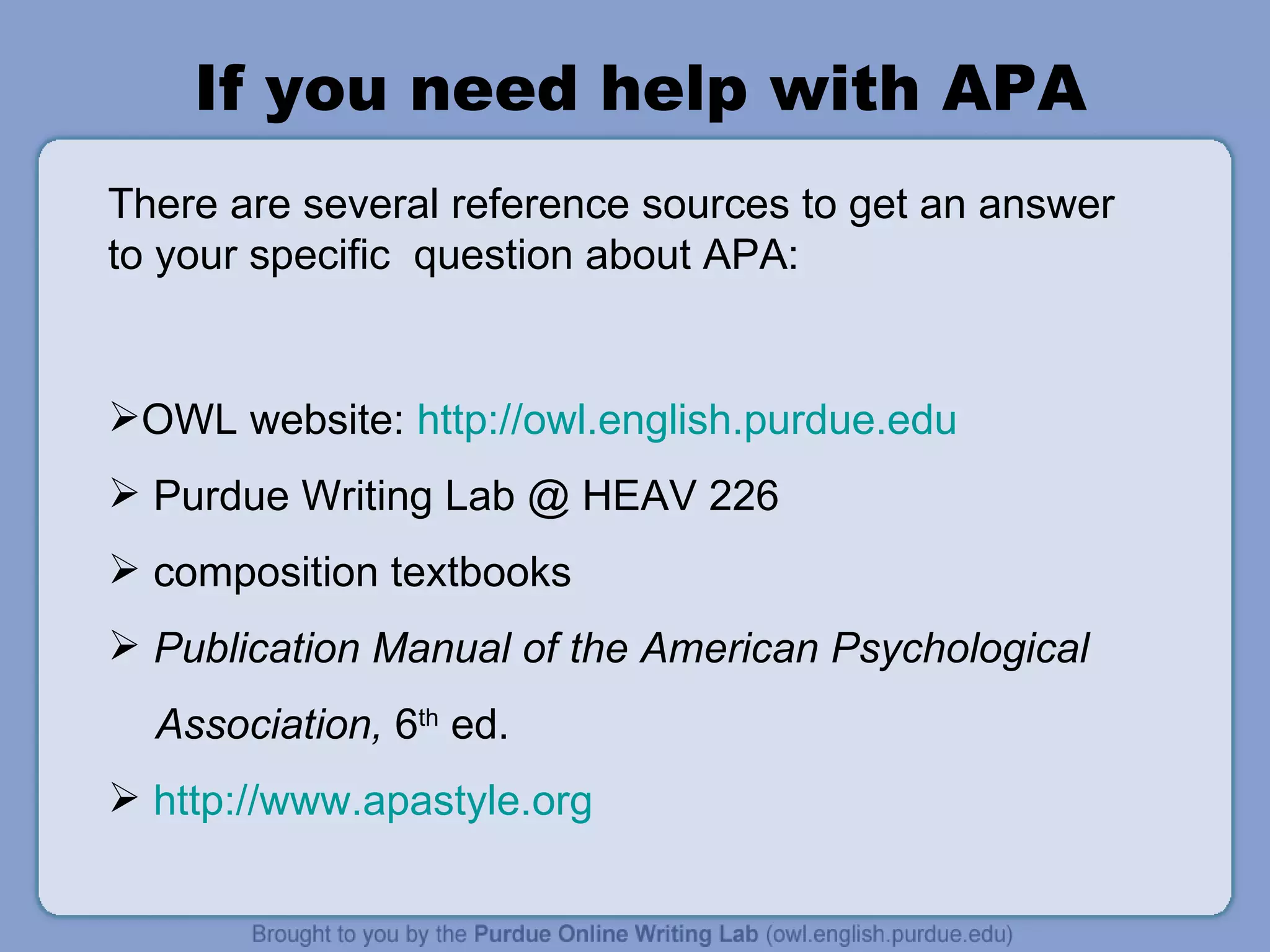If you need help with APA There are several reference sources to get an answer to your specific  question about APA: OWL website:  http://owl.english.purdue.edu   Purdue Writing Lab @ HEAV 226 composition textbooks Publication Manual of the American Psychological Association,  6 th  ed. http://www.apastyle.org   