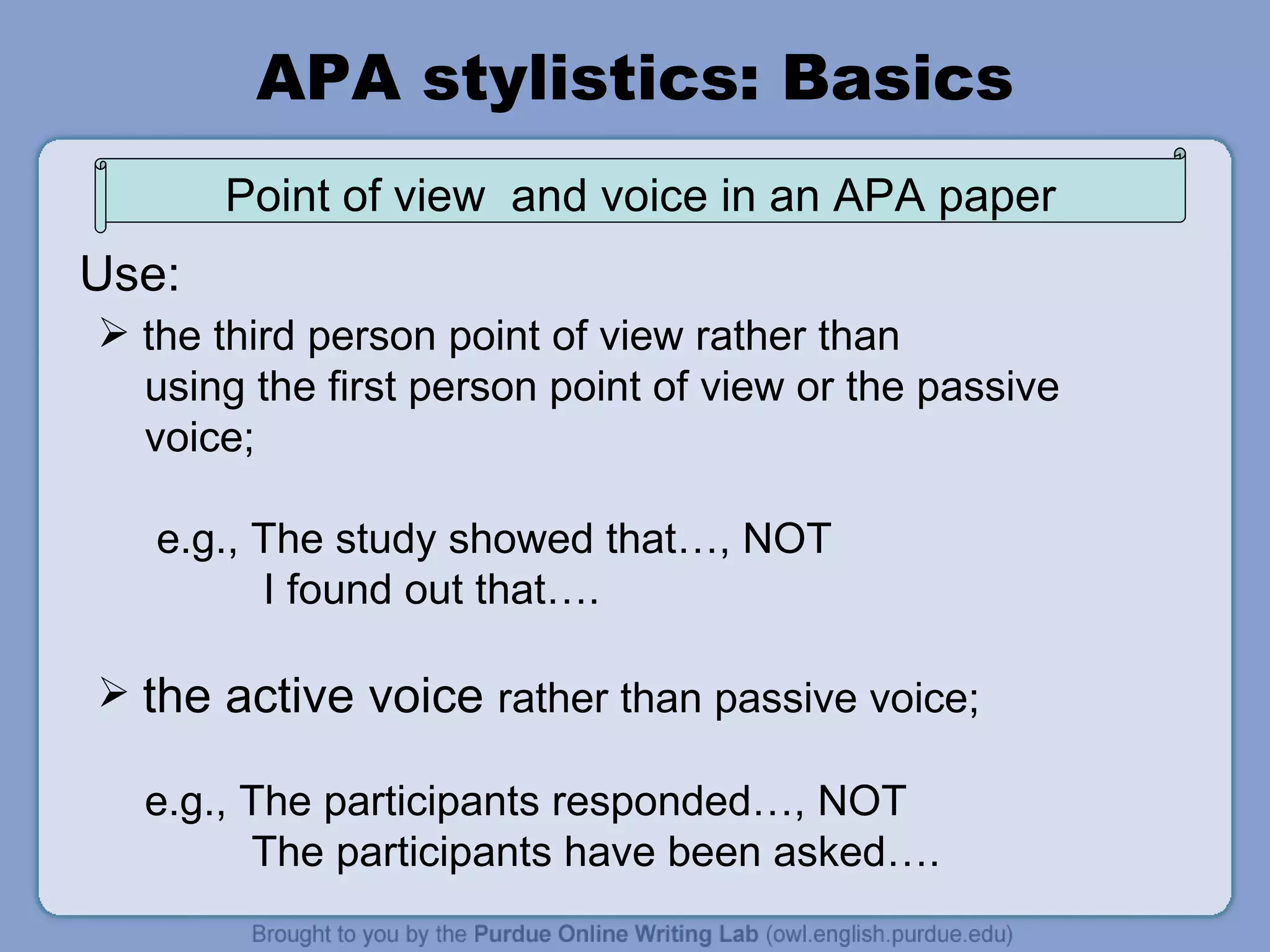 APA stylistics: Basics the third person point of view rather than using the first person point of view or the passive voice;  e.g., The study showed that…, NOT I found out that…. the active voice  rather than passive voice;  e.g., The participants responded…, NOT The participants have been asked…. Use: Point of view  and voice in an APA paper 