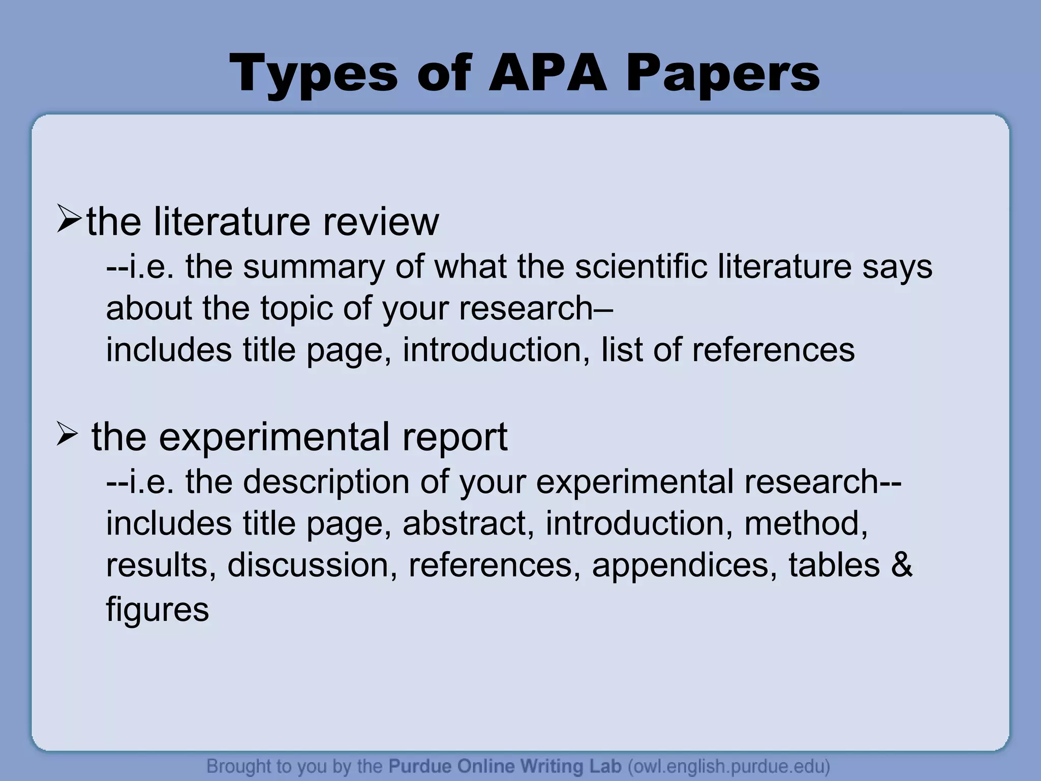 Types of APA Papers the literature review  --i.e. the summary of what the scientific literature says about the topic of your research–  includes title page, introduction, list of references the experimental report --i.e. the description of your experimental research-- includes title page, abstract, introduction, method, results, discussion, references, appendices, tables & figures   