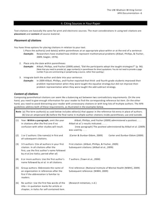 The UW-Madison Writing Center
APA Documentation--6

II. Citing Sources in Your Paper
Text citations are basically the same for print and electronic sources. The main considerations in using text citations are
placement and content of source material.

Placement of citations
You have three options for placing citations in relation to your text.
1.Place the author(s) and date(s) within parentheses at an appropriate place within or at the end of a sentence:
Example: Researchers have studied how children represent mathematical problems (Alibali, Phillips, & Fischer,
2009; Siegler, 1976).
2. Place only the date within parentheses:
Example: Alibali, Phillips, and Fischer (2009) asked, “Did the participants adopt the taught strategies?” (p. 96).
[Note that you need to provide (a) page number(s) in parentheses for direct quotations. You do not need to provide a page
number if you are summarizing or paraphrasing a source, rather than quoting.]

3. Integrate both the author and date into your sentence:
Example: In 2009 Alibali, Phillips, and Fischer reported that third- and fourth-grade students improved their
problem representation when they were taught the equalize strategy but did not improve their
problem representation when they were taught the add-subtract strategy.

Content of citations
Composing parenthetical citations can seem like a balancing act between two contradictory requirements. On the one
hand, you need to give enough information for your reader to find the corresponding reference list item. On the other
hand, you need to avoid distracting your reader with unnecessary citations or with long lists of multiple authors. The APA
guidelines address both of these requirements, as illustrated in the examples below.
Note: (a) The term author(s) as used below includes editor(s) that appear in the reference list entry in place of authors.
(b) Use an ampersand (&) before the final name in multiple-author citations inside parentheses; use and outside.
(1)

Year: Within a paragraph, omit the year
in citations after the first one if no
confusion with other studies will result.

Alibali, Phillips, and Fischer (2009) administered a posttest. . . .
Alibali et al.’s results indicated. . . . .
[new paragraph] The posttest administered by Alibali et al. (2009)
was used by. . . .

(2)

1 or 2 authors: Cite name(s) in first and
all subsequent citations.

(Carter & Dunbar-Odom, 2009)

(3)

3-5 authors: Cite all authors in your first
citation. In all citations after the
first, use the first author’s name followed
by et al.[no italics; period after al]

First citation: (Alibali, Phillips, & Fischer, 2009)
Subsequent citations: (Alibali et al., 2009)

(4)

6 or more authors: Use the first author’s
name followed by et al. in all citations.

7 authors: (Yawn et al., 2000)

(5)

Group authors: Abbreviate the name of
an organization in references after the
first if the abbreviation is familiar to
readers.

First reference: (National Institute of Mental Health [NIMH], 2009)
Subsequent reference: (NIMH, 2009)

(6)

No author: Use the first few words of the
title—in quotation marks for article or
chapter, in italics for self-contained item.

(Research initiatives, n.d.)

Carter and Dunbar-Odom (2009)

 