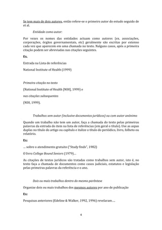 Se tem mais de dois autores, então refere-se o primeiro autor do estudo seguido de
et al.

       Entidade como autor:

Por vezes os nomes das entidades actuam como autores (ex. associações,
corporações, órgãos governamentais, etc) geralmente são escritas por extenso
cada vez que aparecem em uma chamada no texto. Nalguns casos, após a primeira
citação podem ser abreviadas nas citações seguintes.

Ex.

Entrada na Lista de referências
National Institute of Health (1999)



Primeira citação no texto

(National Institute of Health [NIH], 1999) e

nas citações subsequentes

(NIH, 1999).



       Trabalhos sem autor (inclusive documentos jurídicos) ou com autor anónimo

Quando um trabalho não tem um autor, faça a chamada do texto pelas primeiras
palavras da entrada do item na lista de referências (em geral o título). Use as aspas
duplas no título do artigo ou capítulo e italize o título do periódico, livro, folheto ou
relatório.

Ex:

… sobre o atendimento gratuito (“Study finds”, 1982)

O livro College Bound Seniors (1979)…

As citações de textos jurídicos são tratadas como trabalhos sem autor, isto é, no
texto faça a chamada de documentos como casos judiciais, estatutos e legislação
pelas primeiras palavras da referência e o ano.



       Dois ou mais trabalhos dentro do mesmo parêntese

Organize dois ou mais trabalhos dos mesmos autores por ano de publicação

Ex:

Pesquisas anteriores (Edeline & Walker, 1992, 1996) revelaram….



                                           4
 