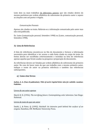 Liste dois ou mais trabalhos de diferentes autores que são citados dentro do
mesmo parêntese por ordem alfabética do sobrenome do primeiro autor e separe
as citações com um ponto e vírgula.



       Comunicações Pessoais

Apenas são citadas no texto. Referem-se a informação comunicada pelo autor mas
não está publicada.

Ex. Lutes (comunicação pessoal, Setembro 1998) ou (Lutes, comunicação pessoal,
Setembro 1998).



3) Lista de Referências


A lista de referências encontra-se no fim do documento e fornece a informação
necessária para identificar e ter acesso a cada fonte citada no corpo de texto. As
fontes devem ser escolhidas criteriosamente e incluídas na lista de referências
apenas aquelas que foram usadas na pesquisa e preparação do documento.

As referências devem ser listadas por ordem alfabética do sobrenome do primeiro
autor. No caso de haver mais do que um trabalho com o mesmo primeiro autor,
indique o nome do autor na primeira referência e também nas referências
subsequentes.


    a) Como citar livros:


Author, A. A. (Year of publication). Title of work: Capital letter also for subtitle. Location:
Publisher.


Livros de um autor apenas

Sheril, R. D. (1956). The terrifying future: Contemplating color television. San Diego:
Halstead.

Livros de mais do que um autor

Smith, J., & Peter, Q. (1992). Hairball: An intensive peek behind the surface of an
enigma. Hamilton, ON: McMaster University Press.




                                              5
 