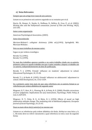 e) Notas Relevantes:

Sempre que um artigo tiver mais de seis autores:

Listam-se os primeiros seis autores seguindo-se os restastes por et al.

Harris, M., Karper, E., Stacks, G., Hoffman, D., DeNiro, R., Cruz, P., et al. (2001).
Writing labs and the Hollywood connection. Journal of Film and Writing, 44(3),
213-245.

Autor como organização

American Psychological Association. (2003).

Autor desconhecido

Merriam-Webster's collegiate dictionary (10th ed.).(1993). Springfield, MA:
Merriam-Webster.

Dois ou mais trabalhos do mesmo autor:

Segue-se por ordem cronológica

Berndt, T.J. (1981).
Berndt, T.J. (1999).

Se num dos trabalhos aparece sozinho e no outro trabalho citado em co-autoria,
primeiro coloca-se aquele trabalho em que é autor sozinho e depois o trabalho em
co-autoria, independentemente da data de publicação.

Berndt, T. J. (1999). Friends' influence on students' adjustment to school.
Educational Psychologist, 34, 15-28.

Berndt, T. J., & Keefe, K. (1995). Friends' influence on adolescents' adjustment to
school. Child Development, 66, 1312-1329.

Se o primeiro autor tem mais do que uma referência em co-autoria listam-se as
referências por ordem alfabética de segundo autor

Wegener, D. T., Kerr, N. L., Fleming, M. A., & Petty, R. E. (2000). Flexible corrections
of juror judgments: Implications for jury instructions. Psychology, Public Policy, &
Law, 6, 629-654.

Wegener, D. T., Petty, R. E., & Klein, D. J. (1994). Effects of mood on high
elaboration attitude change: The mediating role of likelihood judgments. European
Journal of Social Psychology, 24, 25-43.

Duas ou mais obras do(s) autor(es) no mesmo ano

Listam-se as referências pela ordem alfabética do título. Atribui-se uma letra a, b,
c…No texto deve-se referir claramente a qual referência se está a usar da seguinte
forma

                                           7
 
