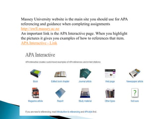 Massey University website is the main site you should use for APA
referencing and guidance when completing assignments
http://owll.massey.ac.nz
An important link is the APA Interactive page. When you highlight
the pictures it gives you examples of how to references that item.
APA Interactive - Link
 