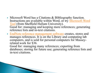    Microsoft Word has a Citations & Bibliography function.
    Instructions are available within Word, or try Microsoft Word
    Tool (from Sheffield Hallam University).
    Good for: managing and keeping more references; generating
    reference lists and in-text citations.
   EndNote reference management software creates, stores and
    manages references. It is on the Library and computing lab
    computers, and is sold for personal computers for Massey-
    related work for $36.
    Good for: managing many references; exporting from
    databases; storing for future use; generating reference lists and
    in-text citations.
 