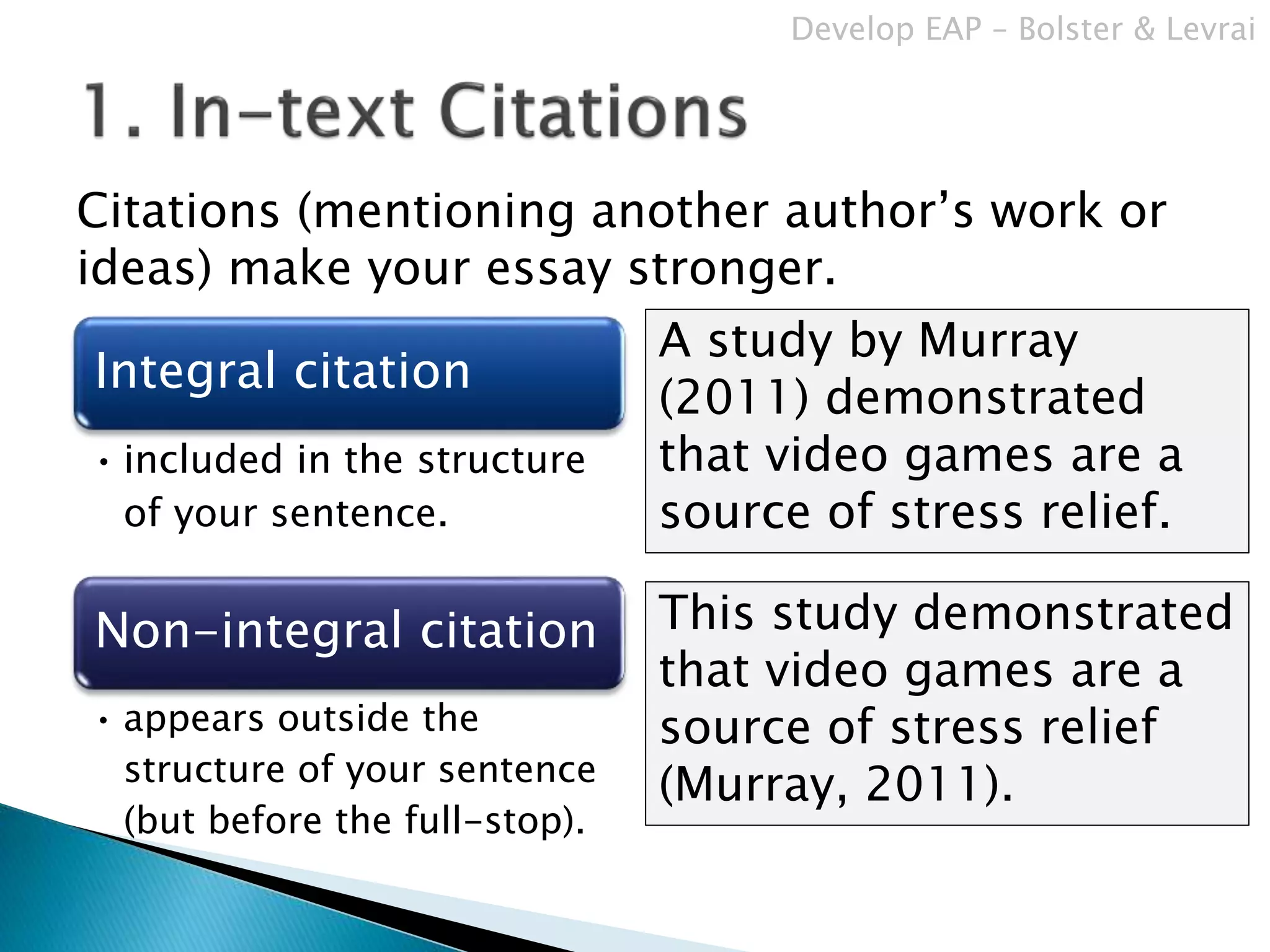 Citations (mentioning another author’s work or
ideas) make your essay stronger.
Integral citation
• included in the structure
of your sentence.
Non-integral citation
• appears outside the
structure of your sentence
(but before the full-stop).
This study demonstrated
that video games are a
source of stress relief
(Murray, 2011).
A study by Murray
(2011) demonstrated
that video games are a
source of stress relief.
Develop EAP – Bolster & Levrai
 