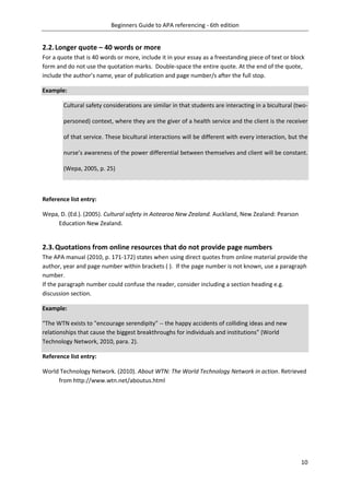 Beginners Guide to APA referencing - 6th edition
10
2.2.Longer quote – 40 words or more
For a quote that is 40 words or more, include it in your essay as a freestanding piece of text or block
form and do not use the quotation marks. Double-space the entire quote. At the end of the quote,
include the author’s name, year of publication and page number/s after the full stop.
Example:
Cultural safety considerations are similar in that students are interacting in a bicultural (two-
personed) context, where they are the giver of a health service and the client is the receiver
of that service. These bicultural interactions will be different with every interaction, but the
nurse’s awareness of the power differential between themselves and client will be constant.
(Wepa, 2005, p. 25)
Reference list entry:
Wepa, D. (Ed.). (2005). Cultural safety in Aotearoa New Zealand. Auckland, New Zealand: Pearson
Education New Zealand.
2.3.Quotations from online resources that do not provide page numbers
The APA manual (2010, p. 171-172) states when using direct quotes from online material provide the
author, year and page number within brackets ( ). If the page number is not known, use a paragraph
number.
If the paragraph number could confuse the reader, consider including a section heading e.g.
discussion section.
Example:
“The WTN exists to "encourage serendipity" -- the happy accidents of colliding ideas and new
relationships that cause the biggest breakthroughs for individuals and institutions” (World
Technology Network, 2010, para. 2).
Reference list entry:
World Technology Network. (2010). About WTN: The World Technology Network in action. Retrieved
from http://www.wtn.net/aboutus.html
 