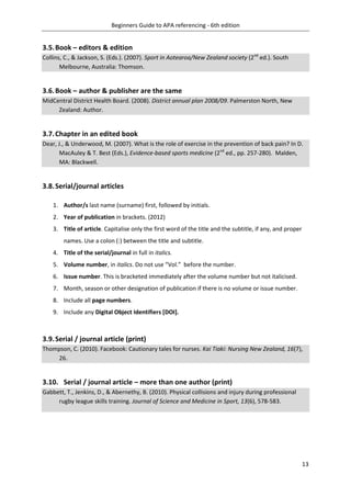 Beginners Guide to APA referencing - 6th edition
13
3.5.Book – editors & edition
Collins, C., & Jackson, S. (Eds.). (2007). Sport in Aotearoa/New Zealand society (2nd
ed.). South
Melbourne, Australia: Thomson.
3.6.Book – author & publisher are the same
MidCentral District Health Board. (2008). District annual plan 2008/09. Palmerston North, New
Zealand: Author.
3.7.Chapter in an edited book
Dear, J., & Underwood, M. (2007). What is the role of exercise in the prevention of back pain? In D.
MacAuley & T. Best (Eds.), Evidence-based sports medicine (2nd
ed., pp. 257-280). Malden,
MA: Blackwell.
3.8.Serial/journal articles
1. Author/s last name (surname) first, followed by initials.
2. Year of publication in brackets. (2012)
3. Title of article. Capitalise only the first word of the title and the subtitle, if any, and proper
names. Use a colon (:) between the title and subtitle.
4. Title of the serial/journal in full in italics.
5. Volume number, in italics. Do not use “Vol.” before the number.
6. Issue number. This is bracketed immediately after the volume number but not italicised.
7. Month, season or other designation of publication if there is no volume or issue number.
8. Include all page numbers.
9. Include any Digital Object Identifiers [DOI].
3.9.Serial / journal article (print)
Thompson, C. (2010). Facebook: Cautionary tales for nurses. Kai Tiaki: Nursing New Zealand, 16(7),
26.
3.10. Serial / journal article – more than one author (print)
Gabbett, T., Jenkins, D., & Abernethy, B. (2010). Physical collisions and injury during professional
rugby league skills training. Journal of Science and Medicine in Sport, 13(6), 578-583.
 