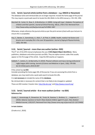 Beginners Guide to APA referencing - 6th edition
14
3.11. Serial / journal article (online from a database – e.g. EBSCO or Newztext)
The database name and retrieval date are no longer required. Include the home page of the journal.
This may require a quick web search to locate the URL (Refer to the APA manual, p. 191-192, 199).
Marshall, M., Carter, B., Rose, K., & Brotherton, A. (2009). Living with type 1 diabetes: Perceptions of
children and their parents. Journal of Clinical Nursing, 18(12), 1703-1710. Retrieved from
http://www.wiley.com/bw/journal.asp?ref=0962-1067
Otherwise, simply reference the journal article as per the print version (check with your lecturer to
ensure this is acceptable)
Huy, C., Becker, S., Gomolinsky, U., Klein, T., & Thiel, A. (2008). Health, medical risk factors and
bicycle use in everyday life in the over-50 population. Journal of Aging & Physical Activity,
16(4), 454-464.
3.12. Serial / journal – more than one author (online– DOI)
The 6th
ed. of the APA manual emphasises the use of DOI (Digital Object Identifiers). Many
publishers, databases and online journals use DOIs. They are alpha-numeric codes that usually
appear on the first page of the article. Copy the DOI exactly as it appears.
Gabbett, T., Jenkins, D., & Abernethy, B. (2010). Physical collisions and injury during professional
rugby league skills training. Journal of Science and Medicine in Sport, 13(6), 578-583.
doi:10.1016/j.jsams.2010.03.007
If the article has no DOI:
Consider providing the home page URL of the journal. If you are accessing the article from a
database, you may need to do a quick web search to locate this URL.
It is not necessary to include the name of the database.
No retrieval date is necessary for content that is not likely to be changed or updated.
These are DOI resolver / locator sites: http://dx.doi.org/ and http://www.crossref.org/
3.13. Serial / Journal article – 8 or more authors (online – no DOI)
Reference list:
Crooks, C., Ameratunga, R., Brewerton, M., Torok, M., Buetow, S., Brothers, S., … Jorgensen, P.
(2010). Adverse reactions to food in New Zealand children aged 0-5 years. New Zealand
Medical Journal, 123(1327). Retrieved from http://www.nzma.org.nz/journal/123-1327/4469/
In-text citation:
(Crooks et al., 2010).
 