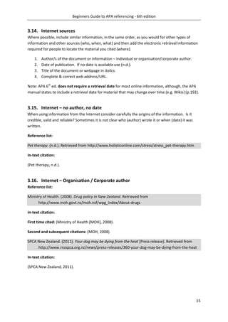 Beginners Guide to APA referencing - 6th edition
15
3.14. Internet sources
Where possible, include similar information, in the same order, as you would for other types of
information and other sources (who, when, what) and then add the electronic retrieval information
required for people to locate the material you cited (where).
1. Author/s of the document or information – individual or organisation/corporate author.
2. Date of publication. If no date is available use (n.d.).
3. Title of the document or webpage in italics.
4. Complete & correct web address/URL.
Note: APA 6th
ed. does not require a retrieval date for most online information, although, the APA
manual states to include a retrieval date for material that may change over time (e.g. Wikis) (p.192).
3.15. Internet – no author, no date
When using information from the Internet consider carefully the origins of the information. Is it
credible, valid and reliable? Sometimes it is not clear who (author) wrote it or when (date) it was
written.
Reference list:
Pet therapy. (n.d.). Retrieved from http://www.holisticonline.com/stress/stress_pet-therapy.htm
In-text citation:
(Pet therapy, n.d.).
3.16. Internet – Organisation / Corporate author
Reference list:
Ministry of Health. (2008). Drug policy in New Zealand. Retrieved from
http://www.moh.govt.nz/moh.nsf/wpg_index/About-drugs
In-text citation:
First time cited: (Ministry of Health [MOH], 2008).
Second and subsequent citations: (MOH, 2008).
SPCA New Zealand. (2011). Your dog may be dying from the heat [Press release]. Retrieved from
http://www.rnzspca.org.nz/news/press-releases/360-your-dog-may-be-dying-from-the-heat
In-text citation:
(SPCA New Zealand, 2011).
 
