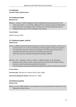Beginners Guide to APA referencing - 6th edition
17
4.5.Clickview
see DVD / Video / Motion Picture
4.6.Conference Paper
Reference list:
Williams, J., & Seary, K. (2010). Bridging the divide: Scaffolding the learning experiences of the
mature age student. In J. Terrell (Ed.), Making the links: Learning, teaching and high quality
student outcomes. Proceedings of the 9th
Conference of the New Zealand Association of
Bridging Educators (pp. 104-116). Wellington, New Zealand.
In-text citation:
(Williams & Seary, 2010).
4.7.Conference paper (online)
Reference list:
Cannan, J. (2008). Using practice based learning at a dual-sector tertiary institution: A discussion of
current practice. In R. K. Coll, & K. Hoskyn (Eds.), Working together: Putting the cooperative
into cooperative education. Conference proceedings of the New Zealand Association for
Cooperative Education, New Plymouth, New Zealand. Retrieved from
http://www.nzace.ac.nz/conferences/papers/Proceedings_2008.pdf
MacColl, F., Ker, I., Huband, A., Veith, G., & Taylor, J. (2009, November 12-13). Minimising
pedestrian-cyclist conflict on paths. Paper presented at the Seventh New Zealand Cycling
Conference, New Plymouth, New Zealand. Retrieved from
http://cyclingconf.org.nz/system/files/NZCyclingConf09_2A_MacColl_PedCycleConflicts.pdf
In-text citation:
First time cited: (MacColl, Ker, Huband, Veith & Taylor, 2009).
Second and subsequent citations: (MacColl et al., 2009).
4.8.Dictionary (print)
Reference list:
Weller, B. F. (Ed.). (2009). Bailliere’s nurses dictionary: For nurses and health care workers (25th
ed.).
Edinburgh, Scotland: Elsevier.
 