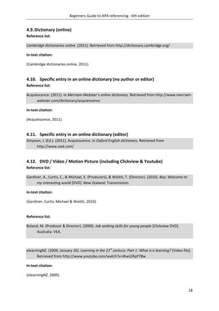 Beginners Guide to APA referencing - 6th edition
18
4.9.Dictionary (online)
Reference list:
Cambridge dictionaries online. (2011). Retrieved from http://dictionary.cambridge.org/
In-text citation:
(Cambridge dictionaries online, 2011).
4.10. Specific entry in an online dictionary (no author or editor)
Reference list:
Acquiescence. (2011). In Merriam-Webster’s online dictionary. Retrieved from http://www.merriam-
webster.com/dictionary/acquiescence
In-text citation:
(Acquiescence, 2011).
4.11. Specific entry in an online dictionary (editor)
Simpson, J. (Ed.). (2011). Acquiescence. In Oxford English dictionary. Retrieved from
http://www.oed.com/
4.12. DVD / Video / Motion Picture (including Clickview & Youtube)
Reference list:
Gardiner, A., Curtis, C., & Michael, E. (Producers), & Waititi, T. (Director). (2010). Boy: Welcome to
my interesting world [DVD]. New Zealand: Transmission.
In-text citation:
(Gardiner, Curtis, Michael & Waititi, 2010).
Reference list:
Boland, M. (Producer & Director). (2009). Job seeking skills for young people [Clickview DVD].
Australia: VEA.
elearningNZ. (2009, January 26). Learning in the 21st
century: Part 1: What is e-learning? [Video file].
Retrieved from http://www.youtube.com/watch?v=IKwLERpP78w
In-text citation:
(elearningNZ, 2009).
 